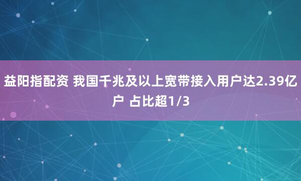 益阳指配资 我国千兆及以上宽带接入用户达2.39亿户 占比超1/3