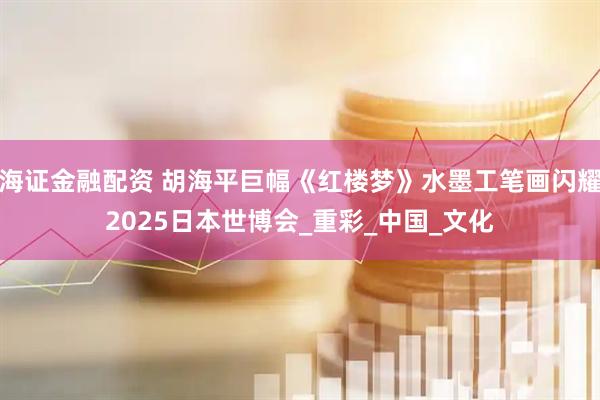 海证金融配资 胡海平巨幅《红楼梦》水墨工笔画闪耀2025日本世博会_重彩_中国_文化