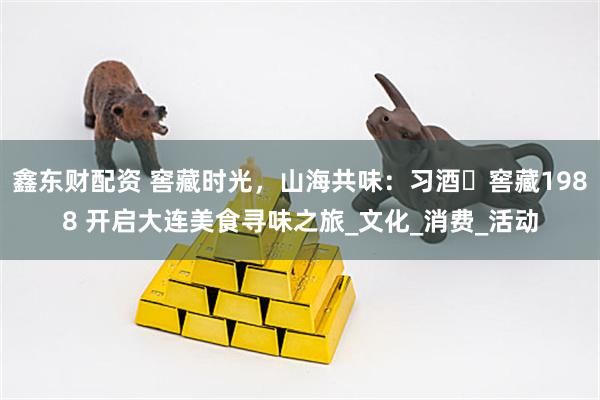鑫东财配资 窖藏时光，山海共味：习酒・窖藏1988 开启大连美食寻味之旅_文化_消费_活动