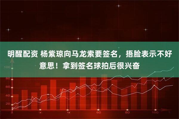 明醒配资 杨紫琼向马龙索要签名，捂脸表示不好意思！拿到签名球拍后很兴奋