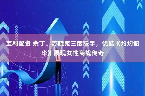 宝利配资 余丁、苏晓苑三度联手，优酷《灼灼韶华》展现女性商战传奇
