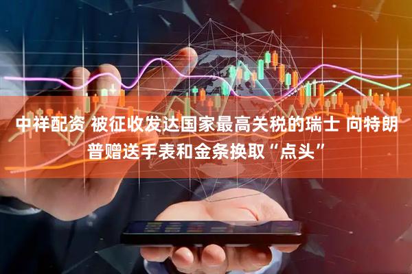 中祥配资 被征收发达国家最高关税的瑞士 向特朗普赠送手表和金条换取“点头”