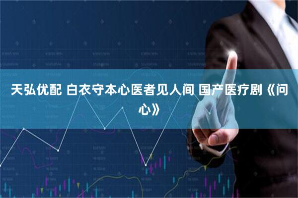 天弘优配 白衣守本心医者见人间 国产医疗剧《问心》